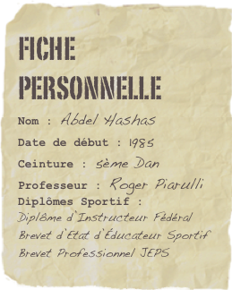 Fiche personnelle
Nom : Abdel Hashas
Date de début : 1985Ceinture : 5ème Dan
Professeur : Roger PiarulliDiplômes Sportif :
Diplôme d’Instructeur Fédéral
Brevet d’Etat d’Éducateur Sportif
Brevet Professionnel JEPS