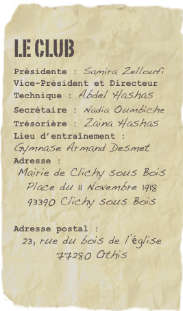 Le Club
Présidente : Samira Zelloufi
Vice-Président et Directeur Technique : Abdel HashasSecrétaire : Nadia OumbicheTrésorière : Zaina Hashas
Lieu d’entraînement :
Gymnase Armand Desmet
Adresse :
Mairie de Clichy sous Bois
Place du 11 Novembre 1918
93390 Clichy sous Bois

Adresse postal :
23, rue du bois de l’église
77280 Othis